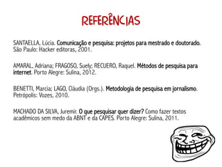 Referências
SANTAELLA, Lúcia. Comunicação e pesquisa: projetos para mestrado e doutorado.
São Paulo: Hacker editoras, 2001.

AMARAL, Adriana; FRAGOSO, Suely; RECUERO, Raquel. Métodos de pesquisa para
internet. Porto Alegre: Sulina, 2012.

BENETTI, Marcia; LAGO, Cláudia (Orgs.). Metodologia de pesquisa em jornalismo.
Petrópolis: Vozes, 2010.

MACHADO DA SILVA, Juremir. O que pesquisar quer dizer? Como fazer textos
acadêmicos sem medo da ABNT e da CAPES. Porto Alegre: Sulina, 2011.
 