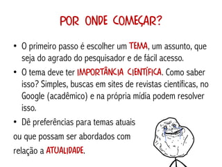 Por onde começar?
• O primeiro passo é escolher um tema, um assunto, que
   seja do agrado do pesquisador e de fácil acesso.
• O tema deve ter importância científica. Como saber
   isso? Simples, buscas em sites de revistas científicas, no
   Google (acadêmico) e na própria mídia podem resolver
   isso.
• Dê preferências para temas atuais
ou que possam ser abordados com
relação a atualidade.
 