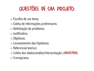 Questões de um projeto:
o Escolha de um tema;
o Coleta de informações preliminares;
o Delimitação do problema;
o Justificativa;
o Objetivos;
o Levantamento das hipóteses;
o Referencial teórico;
o Coleta dos dados/análise/interpretação; (AMOSTRA)
o Cronograma.
 