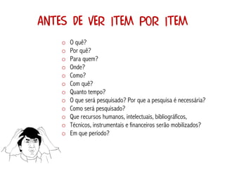 Antes de ver item por item
    o   O quê?
    o   Por quê?
    o   Para quem?
    o   Onde?
    o   Como?
    o   Com quê?
    o   Quanto tempo?
    o   O que será pesquisado? Por que a pesquisa é necessária?
    o   Como será pesquisado?
    o   Que recursos humanos, intelectuais, bibliográficos,
    o   Técnicos, instrumentais e financeiros serão mobilizados?
    o   Em que período?
 