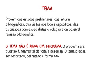 Tema
Provém dos estudos preliminares, das leituras
bibliográficas, das visitas aos locais específicos, das
discussões com especialistas e colegas e da possível
revisão bibliográfica.

O tema não é ainda um problema. O problema é a
questão fundamental de toda a pesquisa. O tema precisa
ser recortado, delimitado e formulado.
 