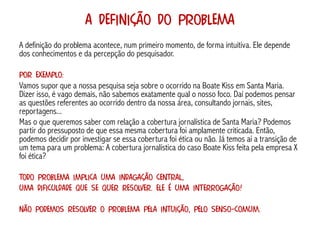A Definição do Problema
A definição do problema acontece, num primeiro momento, de forma intuitiva. Ele depende
dos conhecimentos e da percepção do pesquisador.

Por exemplo:
Vamos supor que a nossa pesquisa seja sobre o ocorrido na Boate Kiss em Santa Maria.
Dizer isso, é vago demais, não sabemos exatamente qual o nosso foco. Daí podemos pensar
as questões referentes ao ocorrido dentro da nossa área, consultando jornais, sites,
reportagens...
Mas o que queremos saber com relação a cobertura jornalística de Santa Maria? Podemos
partir do pressuposto de que essa mesma cobertura foi amplamente criticada. Então,
podemos decidir por investigar se essa cobertura foi ética ou não. Já temos aí a transição de
um tema para um problema: A cobertura jornalística do caso Boate Kiss feita pela empresa X
foi ética?

Todo problema implica uma indagação central,
uma dificuldade que se quer resolver. Ele é uma interrogação!

Não podemos resolver o problema pela intuição, pelo senso-comum.
 