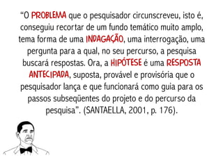 “O problema que o pesquisador circunscreveu, isto é,
 conseguiu recortar de um fundo temático muito amplo,
tema forma de uma indagação, uma interrogação, uma
   pergunta para a qual, no seu percurso, a pesquisa
  buscará respostas. Ora, a hipótese é uma resposta
    antecipada, suposta, provável e provisória que o
 pesquisador lança e que funcionará como guia para os
   passos subseqüentes do projeto e do percurso da
        pesquisa”. (SANTAELLA, 2001, p. 176).
 