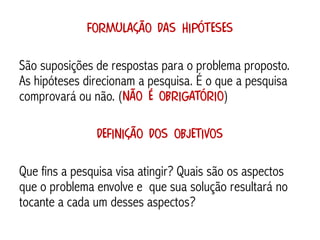 Formulação das hipóteses

São suposições de respostas para o problema proposto.
As hipóteses direcionam a pesquisa. É o que a pesquisa
comprovará ou não. (não é obrigatório)

               Definição dos objetivos

Que fins a pesquisa visa atingir? Quais são os aspectos
que o problema envolve e que sua solução resultará no
tocante a cada um desses aspectos?
 