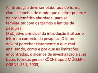 A introdução deve ser elaborada de forma 
clara e concisa, de modo que o leitor penetre 
na problemática abordada, para se 
familiarizar com os termos e limites da 
pesquisa. 
O objetivo principal da introdução é situar o 
leitor no contexto da pesquisa. O leitor 
deverá perceber claramente o que está 
analisando, como e por que as limitações 
encontradas, o alcance da investigação e suas 
bases teóricas gerais (KÖCHE apud MÜLLER e 
CORNELSEN, 2003). 
 