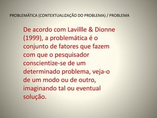 PROBLEMÁTICA (CONTEXTUALIZAÇÃO DO PROBLEMA) / PROBLEMA 
De acordo com Lavillle & Dionne 
(1999), a problemática é o 
conjunto de fatores que fazem 
com que o pesquisador 
conscientize-se de um 
determinado problema, veja-o 
de um modo ou de outro, 
imaginando tal ou eventual 
solução. 
 