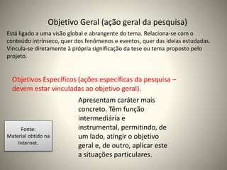 Objetivo Geral (ação geral da pesquisa) 
Está ligado a uma visão global e abrangente do tema. Relaciona-se com o 
conteúdo intrínseco, quer dos fenômenos e eventos, quer das ideias estudadas. 
Vincula-se diretamente à própria significação da tese ou tema proposto pelo 
projeto. 
Objetivos Específicos (ações específicas da pesquisa – 
devem estar vinculadas ao objetivo geral). 
Apresentam caráter mais 
concreto. Têm função 
intermediária e 
instrumental, permitindo, de 
um lado, atingir o objetivo 
geral e, de outro, aplicar este 
a situações particulares. 
Fonte: 
Material obtido na 
Internet. 
 