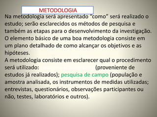 METODOLOGIA 
Na metodologia será apresentado “como” será realizado o 
estudo; serão esclarecidos os métodos de pesquisa e 
também as etapas para o desenvolvimento da investigação. 
O elemento básico de uma boa metodologia consiste em 
um plano detalhado de como alcançar os objetivos e as 
hipóteses. 
A metodologia consiste em esclarecer qual o procedimento 
será utilizado: pesquisa bibliográfica (proveniente de 
estudos já realizados); pesquisa de campo (população e 
amostra analisada, os instrumentos de medidas utilizadas; 
entrevistas, questionários, observações participantes ou 
não, testes, laboratórios e outros). 
 