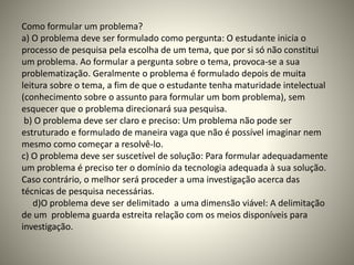 Como formular um problema? 
a) O problema deve ser formulado como pergunta: O estudante inicia o 
processo de pesquisa pela escolha de um tema, que por si só não constitui 
um problema. Ao formular a pergunta sobre o tema, provoca-se a sua 
problematização. Geralmente o problema é formulado depois de muita 
leitura sobre o tema, a fim de que o estudante tenha maturidade intelectual 
(conhecimento sobre o assunto para formular um bom problema), sem 
esquecer que o problema direcionará sua pesquisa. 
b) O problema deve ser claro e preciso: Um problema não pode ser 
estruturado e formulado de maneira vaga que não é possível imaginar nem 
mesmo como começar a resolvê-lo. 
c) O problema deve ser suscetível de solução: Para formular adequadamente 
um problema é preciso ter o domínio da tecnologia adequada à sua solução. 
Caso contrário, o melhor será proceder a uma investigação acerca das 
técnicas de pesquisa necessárias. 
d)O problema deve ser delimitado a uma dimensão viável: A delimitação 
de um problema guarda estreita relação com os meios disponíveis para 
investigação. 
 