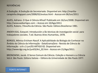 REFERÊNCIAS 
A Evolução. A Evolução do Secretariado. Disponível em: http://marilia-carapinha. 
blogspot.com/2008/02/evoluo.html - Acesso em 06/Jun/2011 
ALVES, Adriano. O Que é Ciência Afinal? Publicado em 16/Jun/2008. Disponível em 
http://www.webartigos.com – Acesso em 10/Ago/2011 
ALVES, Rubens. Filosofia da Ciência. São Paulo: Editora Brasiliense 1981. 
ANDER-EGG, Ezequiel. Introducción a lãs técnicas de investigación social: para 
trabajadores sociales. 7.ed. Buenos Aires Humanitas, 1978. 
BORGES, Mônica Erichsen Nassif. A Aplicabilidade da Biologia do Conhecer no 
Âmbito da Ciência da Informação - DataGramaZero - Revista de Ciência da 
Informação - v.4 n.3 jun/03 ARTIGO 02. Disponível em: 
http://www.dgz.org.br/jun03/Art_02.htm - Acesso em 21/Ago/2011. 
BRONOWSKI, Jacob. O Senso Comum da Ciência. Coleção o Homem e a Ciência 
Vol.4. São Paulo: Editora Itatiaia – Editora da Universidade de São Paulo 1977. 
FONTE:INTERNET 
