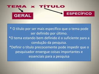 * O título por ser mais específico que o tema pode 
ser definido por último. 
*O tema estando bem definido é o suficiente para a 
condução da pesquisa. 
*Definir o título precocemente pode impedir que o 
pesquisador enxergue coisas importantes e 
essenciais para a pesquisa 
 