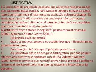 JUSTIFICATIVA 
É o único item do projeto de pesquisa que apresenta resposta ao por 
que da escolha desse estudo. Para Marconi (2000) a relevância desse 
item é contribuir mais diretamente na aceitação pelo pesquisador. Ele 
relata que a justificativa consiste em uma exposição sucinta, mas 
completa das razões indiretas ou diretas de ordem teórica ou prática 
que tornam o estudo muito importante. 
A justificativa deve enfocar os seguintes passos como afirmam Gil 
(2002), Marconi (2000) e Soares (2003): 
• Relevância atual do estudo; 
• Quais os motivos pessoais ou acadêmicos que influenciaram na 
escolha desse tema; 
• Contribuições teóricas que a pesquisa pode trazer. 
• A justificativa difere da pesquisa bibliográfica, por não possuir 
citações dos autores que embasam a pesquisa. Ademais Marconi 
(2000) também comenta que na justificativa não se pretende explicar o 
referencial teórico utilizado, mas apenas ressaltar a importância da 
pesquisa. 
 