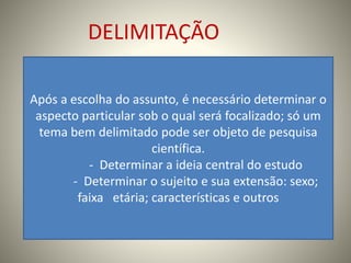 DELIMITAÇÃO 
Após a escolha do assunto, é necessário determinar o 
aspecto particular sob o qual será focalizado; só um 
tema bem delimitado pode ser objeto de pesquisa 
científica. 
- Determinar a ideia central do estudo 
- Determinar o sujeito e sua extensão: sexo; 
faixa etária; características e outros 
 