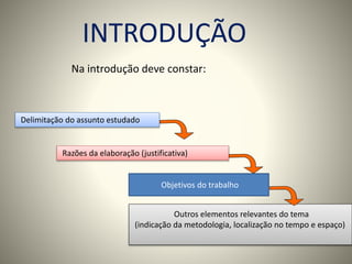INTRODUÇÃO 
Na introdução deve constar: 
Delimitação do assunto estudado 
Razões da elaboração (justificativa) 
Objetivos do trabalho 
Outros elementos relevantes do tema 
(indicação da metodologia, localização no tempo e espaço) 
 