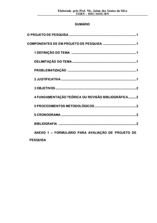 Elaborado pelo Prof. Ms. Jaime dos Santos da Silva
UERN – DEC/ASSU-RN
SUMÁRIO
O PROJETO DE PESQUISA .....................................................................................1
COMPONENTES DE EM PROJETO DE PESQUISA ..........................................1
1 DEFINIÇÃO DO TEMA ..................................................................................1
DELIMITAÇÃO DO TEMA.................................................................................1
PROBLEMATIZAÇÃO .......................................................................................1
2 JUSTIFICATIVA ...............................................................................................1
3 OBJETIVOS ......................................................................................................2
4 FUNDAMENTAÇÃO TEÓRICA OU REVISÃO BIBLIOGRÁFICA..........2
5 PROCEDIMENTOS METODOLÓGICOS.....................................................2
6 CRONOGRAMA ...............................................................................................2
BIBLIOGRAFIA ..................................................................................................2
ANEXO 1 – FORMULÁRIO PARA AVALIAÇÃO DE PROJETO DE
PESQUISA
 