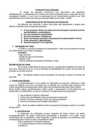 1
O PROJETO DE PESQUISA
O projeto de pesquisa constitui-se num documento que apresenta,
detalhadamente, o planejamento do caminho que será empreendido para a execução de uma
investigação científica, e, com isso, na elaboração de um conhecimento científico novo. Para
Departamento de Economia do Campus Avançado Walter de Sá Leitão - UERN.
COMPONENTES DE UM PROJETO DE PESQUISA
Na definição dos caminhos a serem percorridos pelo pesquisador o projeto deve
oferecer respostas para as seguintes perguntas:
1. O que pesquisar dentro de minha área de formação? (escolha do tema,
sua delimitação e problemática)
2. Por que pesquisar? (Justificativa)
3. Para que pesquisar? (Objetivos)
4. Qual a concepção norteadora da pesquisa (Fundamentação Teórica)
5. Como pesquisar? (Metodologia)
6. Quando pesquisar? (Cronograma)
1. DEFINIÇÃO DO TEMA
O TEMA é o assunto de interesse do pesquisador. Trata-se da escolha de uma área
do conhecimento a ser melhor investigada.
Exemplos:
- Sigilo bancário
- Gestão de Recursos Humanos
- Assédio moral
- Politicas públicas de geração de emprego e renda.
DELIMITAÇÃO DO TEMA
Ao se fazer a delimitação do tema do estudo, o pesquisador estabelece os limites do
tema pois cada tema traz em si uma infinidade de possibilidades de estudo, daí que deve-se
proceder os recortes ao tema.
Ex: - As politicas públicas locais de geração de emprego e renda no município de
Assu-RN.
2. PROBLEMATIZAÇÃO
A problematização é uma auxiliar na delimitação da pesquisa, indicando a idéia
central do trabalho e por isso uma etapa que se definida com sucesso pode assegurar um
melhor desempenho do pesquisador frente aquilo que ele efetivamente pode e deve realizar.
Neste sentido, alguns questionamentos podem ajudar o pesquisador na formulação de sua
problemática: A problemática, em geral, é expressa no projeto através de pergunta(s).
1. Seu problema é original e relevante?
2. Tenho hoje possibilidades reais para executar tal pesquisa?
3. Existem recursos (materiais, tempo, etc.) para a pesquisa?
4. Há tempo suficiente para investigar tal questão?
Ex: - Quais as politicas públicas locais de geração de emprego e renda no município
de Assu-RN.?
3. JUSTIFICATIVA
A elaboração da justificativa envolve aspectos de ordem teórica, de ordem
pessoal/profissional, de ordem institucional (universidade e empresa) e de ordem social
(contribuição para a sociedade) e deve responder o porque da pesquisa: sua relevância, suas
contribuições para a ciência e para a sociedade em geral.
Para a justificativa é importante destacar:
1. A contextualização do tema na atualidade
2 Ineditismo
 