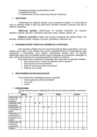 2
3 interesses pessoais e profissionais do autor
4 importância do tema
5 Pertinência do tema ao cenário das ciências econômicas
4. OBJETIVOS
A elaboração dos objetivos explicita o que se pretende investigar. É a transcrição de
onde se pretende chegar e para isto pode haver caminhos menores a percorrer que são os
objetivos específicos.
Objetivo(s) geral(is): determinação do resultado pretendido. Por exemplo:
identificar, levantar, descobrir, caracterizar, descrever, traçar, analisar, explicar, etc.
Objetivos específicos: etapas que levarão à realização dos objetivos gerais. Por
exemplo: classificar, aplicar, distinguir, enumerar, exemplificar, selecionar, etc.
5. FUNDAMENTAÇÃO TEÓRICAOU REVISÃO DE LITERATURA
Uma pesquisa científica não uma mera transcrição de dados pesquisados, mas uma
reflexão sobre estes e esta reflexão deve ocorrer fundamentalmente em pesquisadores mais
experientes e reconhecidos como efetivos conhecedores daquele tema. Ao escolher
determinado autor para seu trabalho também está se indicando as concepções e ideologias do
autor sobre o tema mesmo em uma pesquisa teórica, empírica ou histórica.
Para melhor êxito na pesquisa o pesquisador deve responder as seguintes questões:
 Quem já escreveu e o que já foi publicado sobre o assunto?
 Que aspectos já foram abordados?
 Quais as lacunas existentes na literatura?
 Pode ser uma revisão.
6. PROCEDIMENTOS METODOLÓGICOS
Os procedimentos metodológicos devem responder:
 Como a pesquisa será empreendida?
 Com quê?
 Onde?
7. CRONOGRAMA
Tempo necessário para a realização de cada uma das partes propostas na pesquisa.
EX:
Março Abril Maio Junho
Elaboração do
Projeto de
pesquisa
X X X
Avaliação pelo
Orientador
X X
Elaboração do
questionário e
teste
X X
Aplicação do
questionário e
tabulação dos
dados
X
Elaboração das
analises e
conclusões
X
Defesa X
 