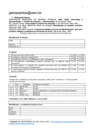 3
jaimesantos@uern.br
8. Bibliografia Básica
ASSOCIAÇÃO BRASILEIRA DE NORMAS TÉCNICAS. NBR 15287: Informação e
documentação — Projeto de pesquisa — Apresentação. Rio de Janeiro, 2005.
GIL, Antonio Carlos. Como elaborar projetos de pesquisa. 4. ed. São Paulo: Atlas, 2002.
LAKATOS, Eva Maria; MARCONI, Marina de Andrade. Metodologia do trabalho científico.
São Paulo: Atlas, 1995.
ROESCH, Sylvia Maria Azevedo. Projetos de Estágio do Curso de Administração: guia para
projetos, estágios e trabalhos de conclusão de curso. São Paulo: Atlas, 1996.
FORMULÁRIO PARA AVALIAÇÃO DE PROJETO DE PESQUISA1
Identificação do Projeto
Título
Aluno(a)
Orientador (a)
Avaliação
1 O texto está claro e bem escrito? Sim Não
2 Os objetivos estão bem estabelecidos? Sim Não
3 A justificativa baseia-se em bibliográfica atual e abrangente? Sim Não
4 Os procedimentos metodológicos propostos permitem que os objetivos sejam
alcançados?
Sim Não
5 O tema proposto se enquadra nos requisitos necessários para um trabalho de
Conclusão de Curso para Administração?
Sim Não
6 A apresentação gráfica do projeto enquadra-se dentro das normas da ABNT e do
NCGA-UNIRON?
Sim Não
Aceitação
Considerando a qualidade geral do plano de pesquisa, atribua notas variando de 1 a 10 para permitir
classificação do projeto:.
Nota Qualidade Condição de aceitação
9-10 Muito bom Aceito
7-8 Bom Aceito
5-6 Razoável Aceito condicionado a correções antes do término do bimestre.
3-4 Fraco Rejeitado
1-2 Muito Fraco Rejeitado
Comentários (Use folha adicional se necessário)
Identificação e assinatura do professessor
Nome
Data
Assinatura
Instituição
1 Adaptado da UNIVERSIDADE DE SÃO PAULO (USP) - http://www.eesc.usp.br/ppgshs/files/formulario-
avaliacao-projeto-assessor-2006.doc.
 