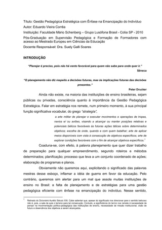 Título: Gestão Pedagógica Estratégica com Ênfase na Emancipação do Indivíduo
Autor: Eduardo Vieira Corrêa
Instituição: Faculdade Mário Schenberg – Grupo Lusófona Brasil - Cotia SP - 2010
Pós-Graduação em Supervisão Pedagógica e Formação de Formadores com
acesso ao Mestrado Europeu em Ciências da Educação
Docente Responsável: Dra. Suely Galli Soares


INTRODUÇÃO

    “Planejar é preciso, pois não há vento favorável para quem não sabe para onde quer ir.”
                                                                                                                     Sêneca


“O planejamento não diz respeito a decisões futuras, mas às implicações futuras das decisões
                                                       presentes.”
                                                                                                            Peter Drucker
               Ainda não existe, na maioria das instituições de ensino brasileiras, sejam
públicas ou privadas, consciência quanto à importância da Gestão Pedagógica
Estratégica. Falar em estratégia nos remete, num primeiro momento, à sua principal
função significativa vocabular, do grego “strategía”,
                                a arte militar de planejar e executar movimentos e operações de tropas,
                               navios e/ ou aviões, visando a alcançar ou manter posições relativas e
                               potenciais bélicos favoráveis às futuras ações táticas sobre determinados
                               objetivos; escolha de onde, quando e com quem batalhar; arte de aplicar
                               meios disponíveis com vista à consecução de objetivos específicos; arte de
                                                                                                                            1
                               explorar condições favoráveis com o fim de alcançar objetivos específicos.
               Coaduna-se, com efeito, à palavra planejamento que quer dizer trabalho
de preparação para qualquer empreendimento, segundo roteiros e métodos
determinados; planificação; processo que leva a um conjunto coordenado de ações;
elaboração de programas e planos.
               Obviamente não queremos aqui, explicitando o significado das palavras
mestras desse esboço, inflamar a idéia de guerra em favor da educação. Pelo
contrário, queremos sim alertar para um mal que assola muitas instituições de
ensino no Brasil: a falta de planejamento e de estratégias para uma gestão
pedagógica eficiente com ênfase na emancipação do indivíduo. Nesse sentido,

1
    Retirado do Dicionário Aurélio Século XXI. Cabe salientar que, apesar do significado nos direcionar para o sentido belicoso
    não é, pois, a sala de aula o terreno para tal consecução. Contudo, a significância do termo nos remete à necessidade de
    pensar na movimentação político-pedagógica das instituições de ensino, necessidade de missão institucional, visão de
    futuro e observância dos objetivos a serem alcançados.
 