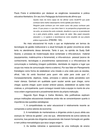 Paulo Freire é emblemático por destacar as exigências necessárias à prática
educativa libertadora. Em seu livro Pedagogia da Autonomia ele afirma que
                     Quanto mais me torno capaz de me afirmar como SUJEITO que pode
                     conhecer tanto melhor desempenho minha aptidão para faze-lo.
                     Ninguém pode conhecer por mim assim como não posso conhecer pelo
                     aluno. O que posso e o que devo fazer é, na perspectiva progressista que
                     me acho, ao ensinar-lhe certo conteúdo, desafia-lo a que se vá percebendo
                     na e pela própria prática, sujeito capaz de saber. Meu papel enquanto
                     educador (...) é ajuda-lo a reconhecer-se como arquiteto de sua própria
                     prática cognoscitiva. (FREIRE:   140).
          No meio educacional há muito o que se implementar em termos de
tecnologias de gestão institucional e a atual formação do gestor encontra-se ainda
lento no atendimento dessa demanda. Tanto é que, na opinião de Suely Galli
Soares, o processo de modernização deve contemplar a infra-estrutura material
(equipamentos, matéria-prima e ferramental), a infra-estrutura pessoal (acervo de
conhecimento, tecnologias e procedimentos operacionais) e a infra-estrutura de
comunicação e marketing (imagem publicitária, identidade do negócio e lugar que
ocupa nos meios de comunicação interno e externo). Por isso falar em Planejamento
Estratégico como forma de estabelecer uma missão e uma visão para as escolas,
afinal, “não há vento favorável para quem não sabe para onde quer ir”.
Conseqüentemente, objetivos, metas, princípios e valores serão percebidos com
maior clareza. Ganhará em qualidade quem souber aonde quer chegar, como
chegar, quando chegar; quem souber antever passos, estabelecer as ações mais
criativas; e, principalmente, quem conseguir revestir toda a equipe no manto de uma
nova ordem organizacional e procedimental dentro da própria instituição.
          Segundo Ryon Braga e Carlos Monteiro, três justificativas explicam
porque instituições educacionais brasileiras ainda não se conscientizaram quanto à
importância das questões estratégicas:
          1. A competitividade no setor educacional é relativamente recente se
comparada a outros setores da economia;
          2. A mentalidade de mantenedores e dirigentes ainda é pouco afeita aos
avanços da “ciência da gestão”, uma vez que, diferentemente de outros setores da
economia, boa parcela dos dirigentes educacionais não tiveram formação em gestão
e nem prática mercadológica que seus cargos exigem;
          3. As tarefas rotineiras e operacionais de uma instituição de ensino
 