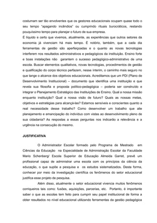 costumam ser tão envolventes que os gestores educacionais ocupam quase todo o
seu tempo “apagando incêndios” ou cumprindo rituais burocráticos, restando
pouquíssimo tempo para planejar o futuro de sua empresa.
É líquido e certo que vivemos, atualmente, as experiências que outros setores da
economia já vivenciam há mais tempo. É notório, também, que a cada dia
ferramentas de gestão são aperfeiçoadas e o quanto as novas tecnologias
interferem nos resultados administrativos e pedagógicos da instituição. Ensino forte
e boas instalações não     garantem o sucesso pedagógico-administrativo de uma
escola. Buscar elementos qualitativos, novas tecnologias, procedimentos de gestão
e qualificação do corpo técnico perfazem, nesse ínterim, o caminho mais seguro no
que tange o alcance dos objetivos educacionais. Acreditamos que um PDI (Plano de
Desenvolvimento Institucional) – documento que identifica uma instituição e que
revela sua filosofia e proposta político-pedagógica – poderia ser construído e
integrar o Planejamento Estratégico das Instituições de Ensino. Qual a nossa missão
enquanto instituição? Qual a nossa visão de futuro? Quais as nossas metas,
objetivos e estratégias para alcançá-las? Estamos sensíveis e conscientes quanto a
real necessidade desse trabalho? Como desenvolver um trabalho que alie
planejamento e emancipação do indivíduo com vistas ao desenvolvimento pleno de
sua cidadania? As respostas a essas perguntas nos indicarão a relevância e a
urgência na consecução do mesmo.


JUSTIFICATIVA

           O Administrador Escolar formado pelo Programa de Mestrado            em
Ciências da Educação na Especialidade de Administração Escolar da Faculdade
Mario Schenberg/ Escola Superior de Educação Almeida Garret, prevê um
profissional capaz de administrar uma escola com os princípios da ciência da
educação, o que supõe a pesquisa e       os estudos sistematizados. Desta forma,
conhecer por meio da investigação científica os fenômenos do setor educacional
justifica esse projeto de pesquisa.
           Além disso, atualmente o setor educacional vivencia muitos fenômenos
corriqueiros tais como: fusões, aquisições, parcerias, etc. Portanto, é importante
saber o que as escolas tem feito para cumprir seu papel institucional de forma a
obter resultados no nível educacional utilizando ferramentas da gestão pedagógica
 
