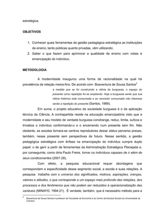 estratégica.


OBJETIVOS


     1. Conhecer quais ferramentas de gestão pedagógica estratégica as instituições
         de ensino, tanto públicas quanto privadas, vêm utilizando;
     2. Saber o que fazem para aprimorar a qualidade de ensino com vistas à
         emancipação do indivíduo.


METODOLOGIA

               A modernidade inaugurou uma forma de racionalidade na qual há
prevalência da relação meios-fins. De acordo com Boaventura de Sousa Santos2
                              à medida que se foi construindo a vitória da burguesia, o espaço do
                             presente como repetição foi se ampliando. Hoje a burguesia sente que sua
                             vitória histórica está consumada e ao vencedor consumado não interessa
                             senão a repetição do presente (Santos,           1989).
               Em suma, o projeto educativo da sociedade burguesa é o da aplicação
técnica da Ciência. A contrapartida reside na educação emancipatória visto que a
modernidade e seu modelo de verdade burguesa constrange, reduz, limita, sufoca e
trivializa o indivíduo conformando-o e o encerrando num presente sem fim. Não
obstante, as escolas tornara-se centros reprodutores desse status perverso presas,
também, nesse presente sem perspectivas de futuro. Nesse sentido, a gestão
pedagógica estratégica com ênfase na emancipação do indivíduo cumpre duplo
papel: o de gerir a partir de ferramentas da Administração Estratégica Planejada e,
por conseguinte, como diria Paulo Freire, tornar os indivíduos capazes de ir além de
seus condicionantes (2001:28).
               Com       efeito,     a     pesquisa        educacional          requer       abordagens          que
correspondam a especificidade desse segmento social, a escola e suas relações. A
pesquisa trabalha com o universo dos significados, motivos, aspirações, crenças,
valores e atitudes, o que corresponde a um espaço mais profundo das relações, dos
processos e dos fenômenos que não podem ser reduzidos à operacionalização das
variáveis (MINAYO, 1994:21). É verdade, também, que é necessário método para a
2
    Boaventura de Sousa Santos é professor da Faculdade de Economia e do Centro de Estudos Sociais da Universidade de
    Coimbra
 