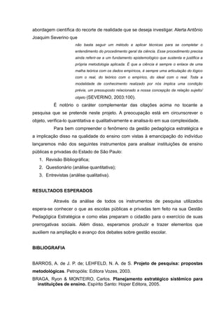 abordagem científica do recorte de realidade que se deseja investigar. Alerta Antônio
Joaquim Severino que
                     não basta seguir um método e aplicar técnicas para se completar o
                     entendimento do procedimento geral da ciência. Esse procedimento precisa
                     ainda referir-se a um fundamento epistemológico que sustenta e justifica a
                     própria metodologia aplicada. É que a ciência é sempre o enlace de uma
                     malha teórica com os dados empíricos, é sempre uma articulação do lógico
                     com o real, do teórico com o empírico, do ideal com o real. Toda a
                     modalidade de conhecimento realizado por nós implica uma condição
                     prévia, um pressuposto relacionado a nossa concepção da relação sujeito/
                     objeto (SEVERINO,     2003:100).
          É notório o caráter complementar das citações acima no tocante a
pesquisa que se pretende neste projeto. A preocupação está em circunscrever o
objeto, verifica-lo quantitativa e qualitativamente e analisa-lo em sua complexidade.
          Para bem compreender o fenômeno da gestão pedagógica estratégica e
a implicação disso na qualidade do ensino com vistas à emancipação do indivíduo
lançaremos mão dos seguintes instrumentos para analisar instituições de ensino
públicas e privadas do Estado de São Paulo:
   1. Revisão Bibliográfica;
   2. Questionário (análise quantitativa);
   3. Entrevistas (análise qualitativa).


RESULTADOS ESPERADOS

          Através da análise de todos os instrumentos de pesquisa utilizados
espera-se conhecer o que as escolas públicas e privadas tem feito na sua Gestão
Pedagógica Estratégica e como elas preparam o cidadão para o exercício de suas
prerrogativas sociais. Além disso, esperamos produzir e trazer elementos que
auxiliem na ampliação e avanço dos debates sobre gestão escolar.


BIBLIOGRAFIA


BARROS, A. de J. P. de; LEHFELD, N. A. de S. Projeto de pesquisa: propostas
metodológicas. Petropólis: Editora Vozes, 2003.
BRAGA, Ryon & MONTEIRO, Carlos. Planejamento estratégico sistêmico para
  instituições de ensino. Espírito Santo: Hoper Editora, 2005.
 