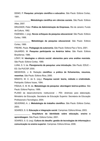 DEMO, P. Pesquisa: princípio científico e educativo. São Paulo: Editora Cortez,
1991.
______________ Metodologia científica em ciências sociais. São Paulo: Editora
Atlas, 2007.
DRUCKER, Peter. Prática de Administração de Empresas. Rio de Janeiro: Fundo
de Cultura, 1962.
FAZENDA, I. (org). Novos enfoques da pesquisa educacional. São Paulo: Editora
Cortez, 1999.
______________ Metodologia da pesquisa educacional. São Paulo: Editora
Cortez, 1989.
FREIRE, Paulo. Pedagogia da autonomia. São Paulo: Editora Paz e Terra, 2001.
GAJARDO, M. Pesquisa participante na América latina. São Paulo: Editora
Braziliense, 1986.
LÖWY, M. Ideologias e ciência social: elementos para uma análise marxista.
São Paulo: Editora Cortez, 1989.
LUNA, S. V. de. Planejamento de pesquisa: uma introdução. São Paulo: EDUC –
ED. Da PUC/SP, 2000.
MEDEIROS, J. B. Redação científica: a prática de fichamentos, resumos,
resenhas. São Paulo: Editora Ática, 2000.
MINAYO, M. C. de S. (org.). Pesquisa social: teoria, método e criatividade.
Petrópolis: Editora Vozes, 1994.
PÁDUA, E. M. M. de. Metodologia da pesquisa: abordagem teórico-prática. São
Paulo: Editora Papirus, 1999.
PLANO de desenvolvimento institucional – PDI: diretrizes para elaboração.
Ministério da Educação. Secretaria de Educação Superior. Secretaria de Educação
Profissional e Tecnológica, 2004.
SEVERINO, A. J. Metodologia do trabalho científico. São Paulo: Editora Cortez,
2003.
SOARES, S. G. Educação e integração social. Campinas: Editora Alínea, 2003.
______________       Arquitetura    da   identidade   sobre   educação, ensino e
aprendizagem. São Paulo: Editora Cortez, 2001.
SOARES, S. G. (org). Cultura do desafio: gestão de tecnologias de informação e
comunicação no ensino superior. Campinas: Editora Alínea, 2006.
 