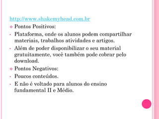 http://www.shakemyhead.com.br
 Pontos Positivos:
• Plataforma, onde os alunos podem compartilhar
materiais, trabalhos atividades e artigos.
• Além de poder disponibilizar o seu material
gratuitamente, você também pode cobrar pelo
download.
 Pontos Negativos:
• Poucos conteúdos.
• E não é voltado para alunos do ensino
fundamental II e Médio.
 