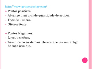 http://www.grupoescolar.com/
 Pontos positivos:
• Abrange uma grande quantidade de artigos.
• Fácil de utilizar.
• Oferece fonte
 Pontos Negativos:
• Layout confuso.
• Assim como os demais oferece apenas um artigo
de cada assunto.
 