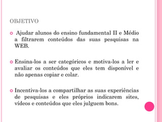OBJETIVO
 Ajudar alunos do ensino fundamental II e Médio
a filtrarem conteúdos das suas pesquisas na
WEB.
 Ensina-los a ser categóricos e motiva-los a ler e
avaliar os conteúdos que eles tem disponível e
não apenas copiar e colar.
 Incentiva-los a compartilhar as suas experiências
de pesquisas e eles próprios indicarem sites,
vídeos e conteúdos que eles julguem bons.
 