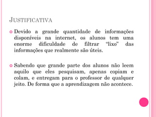 JUSTIFICATIVA
 Devido a grande quantidade de informações
disponíveis na internet, os alunos tem uma
enorme dificuldade de filtrar “lixo” das
informações que realmente são úteis.
 Sabendo que grande parte dos alunos não leem
aquilo que eles pesquisam, apenas copiam e
colam, e entregam para o professor de qualquer
jeito. De forma que a aprendizagem não acontece.
 
