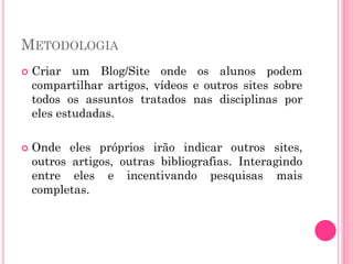 METODOLOGIA
 Criar um Blog/Site onde os alunos podem
compartilhar artigos, vídeos e outros sites sobre
todos os assuntos tratados nas disciplinas por
eles estudadas.
 Onde eles próprios irão indicar outros sites,
outros artigos, outras bibliografias. Interagindo
entre eles e incentivando pesquisas mais
completas.
 