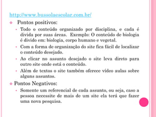 http://www.bussolaescolar.com.br/
 Pontos positivos:
• Todo o conteúdo organizado por disciplina, e cada é
divida por suas áreas. Exemplo: O conteúdo de biologia
é divido em: biologia, corpo humano e vegetal.
• Com a forma de organização do site fica fácil de localizar
o conteúdo desejado.
• Ao clicar no assunto desejado o site leva direto para
outro site onde está o conteúdo.
• Além de textos o site também oferece vídeo aulas sobre
alguns assuntos.
 Pontos Negativos:
• Somente um referencial de cada assunto, ou seja, caso a
pessoa necessite de mais de um site ela terá que fazer
uma nova pesquisa.
 