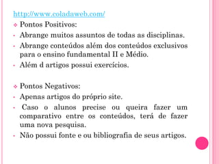 http://www.coladaweb.com/
 Pontos Positivos:
• Abrange muitos assuntos de todas as disciplinas.
• Abrange conteúdos além dos conteúdos exclusivos
para o ensino fundamental II e Médio.
• Além d artigos possui exercícios.
 Pontos Negativos:
• Apenas artigos do próprio site.
• Caso o alunos precise ou queira fazer um
comparativo entre os conteúdos, terá de fazer
uma nova pesquisa.
• Não possui fonte e ou bibliografia de seus artigos.
 