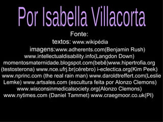 Fonte: textos:  www.wikipédia imagens: www.adherents.com(Benjamin Rush) www.intellectualdisability.info(Langdon Down) momentosmaternidade.blogspot.com(bebê)www.hipertrofia.org (testosterona) www.nce.ufrj.br(cérebro) i-eclectica.org(Kim Peek) www.nprinc.com (the real rain man) www.daroldtreffert.com(Leslie Lemke) www.artsales.com (escultura feita por Alonzo Clemons) www.wisconsinmedicalsociety.org(Alonzo Clemons) www.nytimes.com (Daniel Tammet) www.craegmoor.co.uk(PI)  Por Isabella Villacorta 