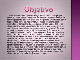 Acredito que minha pesquisa seja muito importante já que pouco é falado sobre a memória nas escolas, apesar de ela estar sempre presente no nosso dia a dia. Me parece um absurdo como algo que faz parte da nossa vida, do nosso cotidiano, seja ignorado por tantas instituições educacionais. Dependemos da nossa memória para absolutamente tudo, o que aconteceria se  por exemplo esquecêssemos como amarrar os sapatos? Ou se nos esquecêssemos de como vestir nossas roupas? Ou pior, e se esquecêssemos como andar, falar ou correr? Estaríamos perdidos. Mesmo anotando nossas tarefas, trabalhos ou compromissos, as vezes nos esquecemos deles e esse pequeno esquecimento gera uma dor de cabeça tremenda para nós, nossos chefes ou professores. O estudo da memória pode desenvolver novas formas de nos fazer lembrar, além de facilitar nossa vida, esse aprofundamento nos ajudaria a entender nossas memórias, como as vezes algo  que a primeira vista julgamos insignificante como o cheiro de verde, de natureza do sitio do nosso avô que ficou guardado na nossa memória, pode estar arquivado em nós por algum motivo que toda via desconhecemos. 