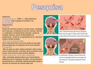 Alzheimer: Foi descoberta em:  1906  por : Alois Alzheimer.  É causada:  pela mutação da proteína Tau.  É uma doença:   Degenerativa.  Sintomas:   Perda de memória recente e a longo prazo, atrofiação dos músculos, mudanças de humor, psicose, delírios, o vocabulário é drasticamente reduzido, perda de funções motoras, perda da flexibilidade no pensamento,  perde se a capacidade de ler, escrever e realizar tarefas simples. Mais comum entre pessoas :  Com mais de 65 anos, já houve casos em que esta doença apareceu em pessoas de 40 anos também.   É congenita? Não se sabe ao certo, podem aparecer vários casos numa mesma família, e também pode acontecer casos únicos, sem nenhum outro parente afetado.  Existe de fato uma “cura” para a Alzheimer?   Não, entretanto,estudos dizem que certos fatores alteráveis como mudanças na dieta, uso de produtos farmaceuticos ou atividade intelectual podem ajudar a diminuir as chances de contrair esse mal.  