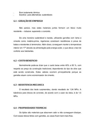 . Bom isolamento térmico
. Incentivo para alternativas sustentáveis
6.1 - GERAÇÃODE EMPREGO
Não parece, mas estes materiais juntos formam um bloco muito
resistente – inclusive superando o concreto.
De uma maneira sustentável e barata, utilizando garrafas com lama e
cimento como matéria-prima, nigerianos constroem residências à prova de
balas e resistentes à terremotos. Além disso, conseguem manter a temperatura
interior em 17º através da alimentação pela energia solar, o que eleva o teor de
conforto aos habitantes.
6.2 - CUSTOBENEFICIO
Normalmente pode-se dizer que o custo baixa entre 40% e 60 %, com
respeito ao preço da construção tradicional, dependendo do tipo de obra que
está sendo construída. Estes valores ocorrem principalmente porque as
garrafas atuam como economizador de cimento.
6.3 - RESISTENCIAMECANICA
O resultado dos teste surpreendeu, dando resultado de 1,94 MPa. A
tolerância para blocos de concreto, de acordo com o autor da ideia, é de 1,5
MPa.
6.4 - PROPRIEDADES TERMICAS
Os tijolos são materiais que absorvem calor e não conseguem dissipar.
Com esses blocos feitos com garrafas, as casas ficam bem mais frias.
 