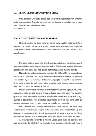 6.5 - TEMPODE CONCLUSAOPARAA OBRA
Para construir uma casa dessa, são utilizados blocos feitos com cimento,
areia e as garrafas. Quando se tem todas as formas, é possível que a casa
seja construída em apenas três dias.
A construção
6.6 - MEDIA VOLUMETRICADE GARRAFAS
Com 46 metros de área coberta, sendo dois quartos, sala, cozinha e
banheiro, o projeto piloto de Antonio Duarte leva em conta as projeções
estabelecidas para financiamento da Caixa Econômica Federal e reuniu 2.700
garrafas pet.
Em geral pode-se usar todo tipo de garrafas plásticas, o único segredo é
ter a quantidade suficiente para terminar a obra. Podem ser usadas diferentes
garrafas em uma obra, mas não devem ser misturadas na mesma parede.
Nas colunas podem ser usadas garrafas de 500 ou 600 ml formando um
círculo de 11 garrafas. No centro amarram-se entrelaçadamente os gargalos
com sisal ou nylon. A mistura pode ter uma proporção de 1:6:0,5 (1 de cimento,
6 de areia e meia de cal), mas muitos projetos mais simples usam somente
barro para construir as paredes e colunas.
Usa-se sisal ou fios de nylon normalmente utilizado na agricultura. Deve-
se amarrar cada garrafa entre si como se fosse uma rede tanto nos gargalos
quanto na base da garrafa . A base é entrelaçada dando uma volta com o laço
quando a colocamos. Nos gargalos, igualmente, deve-se dar uma volta de
modo a entrelaçar umas com as outras em uma forma losangular.
Nas paredes são usadas normalmente uma mistura de terra com
calcário/barro muito similar a argila onde ainda pode ser acrescentada a palha
de arroz. A proporção é de 1:6:1 (1 de cimento, 6 de argila e uma de cal). Esta
mistura com o cal e cimento serve para evitar problemas em épocas de chuva.
A mistura pode ser ainda a mesma usada para fazer as colunas com
uma proporção de 1:6:0,5 (1 de cimento, 6 de areia e meia de cal). Para a
 