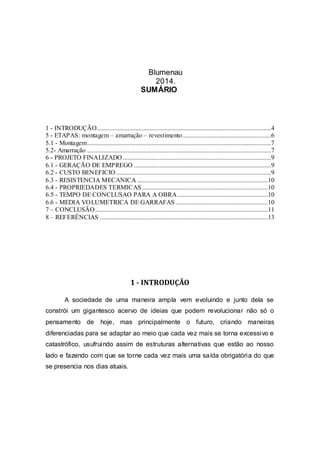 Blumenau
2014.
SUMÁRIO
1 - INTRODUÇÃO............................................................................................................4
5 - ETAPAS: montagem – amarração – revestimento.......................................................6
5.1 - Montagem..................................................................................................................7
5.2- Amarração ..................................................................................................................7
6 - PROJETO FINALIZADO............................................................................................9
6.1 - GERAÇÃO DE EMPREGO .....................................................................................9
6.2 - CUSTO BENEFICIO ................................................................................................9
6.3 - RESISTENCIA MECANICA .................................................................................10
6.4 - PROPRIEDADES TERMICAS..............................................................................10
6.5 - TEMPO DE CONCLUSAO PARA A OBRA........................................................10
6.6 - MEDIA VOLUMETRICA DE GARRAFAS .........................................................10
7 – CONCLUSÃO...........................................................................................................11
8 – REFERÊNCIAS ........................................................................................................13
1 - INTRODUÇÃO
A sociedade de uma maneira ampla vem evoluindo e junto dela se
constrói um gigantesco acervo de ideias que podem revolucionar não só o
pensamento de hoje, mas principalmente o futuro, criando maneiras
diferenciadas para se adaptar ao meio que cada vez mais se torna excessivo e
catastrófico, usufruindo assim de estruturas alternativas que estão ao nosso
lado e fazendo com que se torne cada vez mais uma saída obrigatória do que
se presencia nos dias atuais.
 