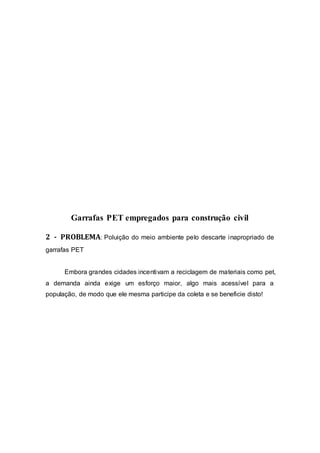 Garrafas PET empregados para construção civil
2 - PROBLEMA: Poluição do meio ambiente pelo descarte inapropriado de
garrafas PET
Embora grandes cidades incentivam a reciclagem de materiais como pet,
a demanda ainda exige um esforço maior, algo mais acessível para a
população, de modo que ele mesma participe da coleta e se beneficie disto!
 