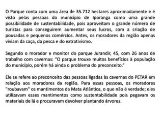 O Parque conta com uma área de 35.712 hectares aproximadamente e é
visto pelas pessoas do município de Iporanga como uma grande
possibilidade de sustentabilidade, pois aproveitam o grande número de
turistas para conseguirem aumentar seus lucros, com a criação de
pousadas e pequenos comércios. Antes, os moradores da região apenas
viviam da caça, da pesca e do extrativismo.

Segundo o morador e monitor do parque Jurandir, 45, com 26 anos de
trabalho com cavernas: “O parque trouxe muitos benefícios à população
do município, porém há ainda o problema do preconceito.”

Ele se refere ao preconceito das pessoas ligadas às cavernas do PETAR em
relação aos moradores da região. Para essas pessoas, os moradores
"roubavam" os mantimentos da Mata Atlântica, o que não é verdade; eles
utilizavam esses mantimentos como sustentabilidade pois pegavam os
materiais de lá e procuravam devolver plantando árvores.
 