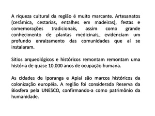A riqueza cultural da região é muito marcante. Artesanatos
(cerâmica, cestarias, entalhes em madeiras), festas e
comemorações       tradicionais,  assim   como      grande
conhecimento de plantas medicinais, evidenciam um
profundo enraizamento das comunidades que aí se
instalaram.

Sitios arqueológicos e históricos remontam remontam uma
história de quase 10.000 anos de ocupação humana.

As cidades de Iporanga e Apiaí são marcos históricos da
colonização européia. A região foi considerada Reserva da
Biosfera pela UNESCO, confirmando-a como patrimônio da
humanidade.
 