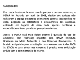 Curiosidades:

Por conta do abuso de mau uso do parque e de suas cavernas, o
PETAR foi fechado em abril de 2008, devido aos turistas não
utilizarem o espaço do parque de maneira correta, jogando lixo no
chão, pegando as estalactites e estalagmites das cavernas,
entrando em lugares de risco onde apenas cientistas e
especialistas entram para fazer pesquisas e testes.

Agora, o PETAR está mais rígido quanto à questão do uso do
ambiente, com restrições impostas pelo IBAMA (Instituto
Brasileiro do Meio Ambiente e dos Recursos Renováveis). O
horário estipulado para a visitação das cavernas que é das 8h00
às 17h00, e para entrar nas cavernas é preciso uma solicitação
prévia com a administração do PETAR.
 