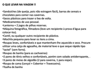 O QUE LEVAR NA VIAGEM !!

•Sanduíches (de queijo, pois não estragam fácil), barras de cereais e
chocolates para comer nas cavernas.
•Sacos plásticos para trazer o lixo de volta.
•Medicamentos de uso pessoal.
•Lanterna + 2 jogos de pilhas reservas.
•Máquina fotográfica, filmadora (leve um recipiente à prova d'água para
colocar-los).
•Cantil, ou qualquer outro recipiente de plástico.
•Mochila pequena para levar os itens a cima.
•Roupas leves, confortáveis e que mantenham-lhe aquecido e seco. Procure
utilizar uma calça de agasalho, de material leve e que seque rápido tipo
"tactel" (sem forro).
•Roupas de banho (para as cachoeiras)
•2 pares de tênis velhos e confortáveis, porém com solado antiderrapante, .
•3 pares de meias de algodão (2 para caverna, 1 para viajar).
•Roupa de cama (Lençol + Cobertor + Travesseiro).
•Toalha de banho
 