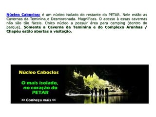 Núcleo Caboclos: é um núcleo isolado do restante do PETAR. Nele estão as
Cavernas da Teminina e Desmoronada. Magníficas. O acesso à essas cavernas
não são tão fáceis. Único núcleo a possuir área para camping (dentro do
parque). Somente a Caverna da Teminina e do Complexo Aranhas /
Chapéu estão abertas a visitação.
 
