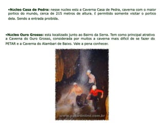 •Núcleo Casa de Pedra: nesse núcleo está a Caverna Casa de Pedra, caverna com o maior
 pórtico do mundo, cerca de 215 metros de altura. É permitido somente visitar o pórtico
 dela. Sendo a entrada proibida.




•Núcleo Ouro Grosso: está localizado junto ao Bairro da Serra. Tem como principal atrativo
a Caverna do Ouro Grosso, considerada por muitos a caverna mais difícil de se fazer do
PETAR e a Caverna do Alambari de Baixo. Vale a pena conhecer.
 