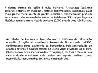 A riqueza cultural da região é muito marcante. Artesanatos (cerâmica,
cestarias, entalhes em madeiras), festas e comemorações tradicionais, assim
como grande conhecimento de plantas medicinais, evidenciam um profundo
enraizamento das comunidades que aí se instalaram. Sítios arqueológicos e
históricos remontam uma história de quase 10.000 anos de ocupação humana.




 As cidades de Iporanga e Apiaí são marcos históricos da colonização
 européia. A região foi considerada Reserva da Biosfera pela UNESCO,
 confirmando-a como patrimônio da humanidade. Pela generosidade de
 atrações naturais é possível praticar no PETAR várias atividades ao ar livre.
 Obedecendo a locais adequados dentro do parque, critérios e técnicas para
 cada atividade o visitante pode praticar seu esporte predileto como:
 espeleologia, rapel, trekking, bóia cross e mountain bike.
 