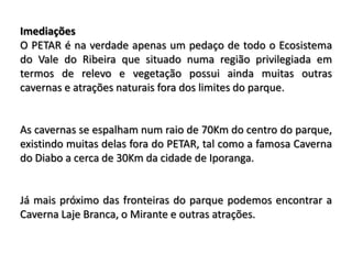 Imediações
O PETAR é na verdade apenas um pedaço de todo o Ecosistema
do Vale do Ribeira que situado numa região privilegiada em
termos de relevo e vegetação possui ainda muitas outras
cavernas e atrações naturais fora dos limites do parque.


As cavernas se espalham num raio de 70Km do centro do parque,
existindo muitas delas fora do PETAR, tal como a famosa Caverna
do Diabo a cerca de 30Km da cidade de Iporanga.


Já mais próximo das fronteiras do parque podemos encontrar a
Caverna Laje Branca, o Mirante e outras atrações.
 